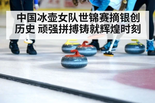 中国冰壶女队世锦赛摘银创历史 顽强拼搏铸就辉煌时刻
