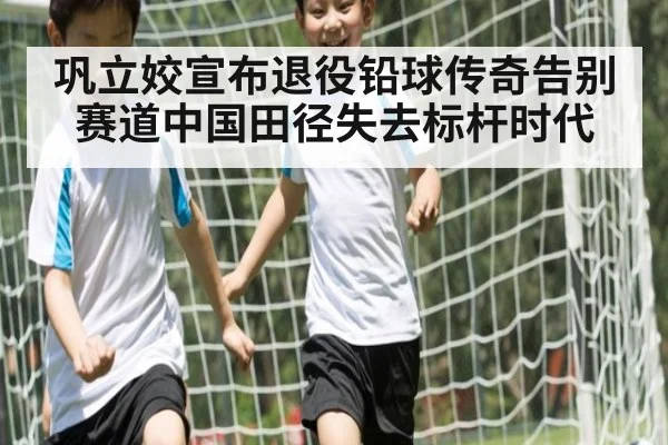巩立姣宣布退役铅球传奇告别赛道中国田径失去标杆时代