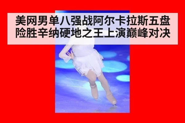 美网男单八强战阿尔卡拉斯五盘险胜辛纳硬地之王上演巅峰对决